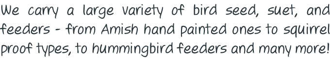 We carry a large variety of bird seed, suet, and feeders - from Amish hand painted ones to squirrel proof types, to hummingbird feeders and many more!