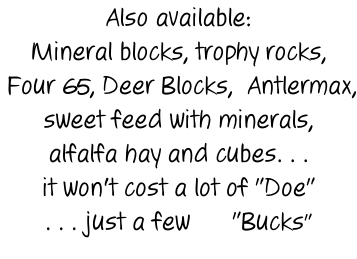 Also available: Mineral blocks, trophy rocks,  Four 65, Deer Blocks,  Antlermax, sweet feed with minerals, alfalfa hay and cubes. . . it won't cost a lot of "Doe" . . . just a few      "Bucks"