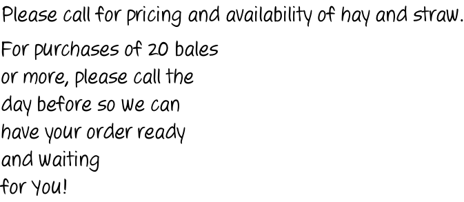 Please call for pricing and availability of hay and straw.  For purchases of 20 bales or more, please call the day before so we can have your order ready and waiting for You!