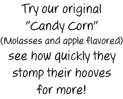 Try our original "Candy Corn" (Molasses and apple flavored) see how quickly they stomp their hooves for more!