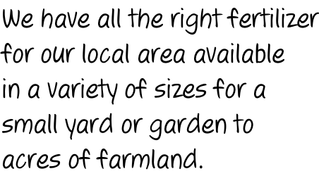 We have all the right fertilizer for our local area available in a variety of sizes for a  small yard or garden to acres of farmland.